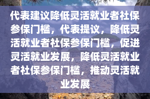 代表建议降低灵活就业者社保参保门槛，代表提议，降低灵活就业者社保参保门槛，促进灵活就业发展，降低灵活就业者社保参保门槛，推动灵活就业发展