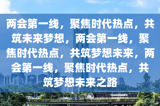 两会第一线，聚焦时代热点，共筑未来梦想，两会第一线，聚焦时代热点，共筑梦想未来，两会第一线，聚焦时代热点，共筑梦想未来之路