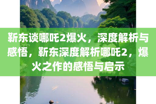 靳东谈哪吒2爆火，深度解析与感悟，靳东深度解析哪吒2，爆火之作的感悟与启示