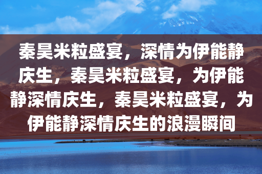 秦昊米粒盛宴，深情为伊能静庆生，秦昊米粒盛宴，为伊能静深情庆生，秦昊米粒盛宴，为伊能静深情庆生的浪漫瞬间