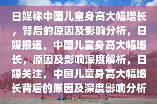 日媒称中国儿童身高大幅增长，背后的原因及影响分析，日媒报道，中国儿童身高大幅增长，原因及影响深度解析，日媒关注，中国儿童身高大幅增长背后的原因及深度影响分析