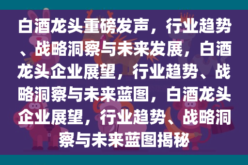 白酒龙头重磅发声，行业趋势、战略洞察与未来发展，白酒龙头企业展望，行业趋势、战略洞察与未来蓝图，白酒龙头企业展望，行业趋势、战略洞察与未来蓝图揭秘