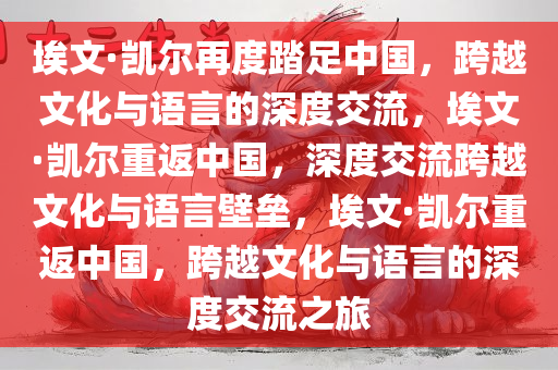 埃文·凯尔再度踏足中国，跨越文化与语言的深度交流，埃文·凯尔重返中国，深度交流跨越文化与语言壁垒，埃文·凯尔重返中国，跨越文化与语言的深度交流之旅