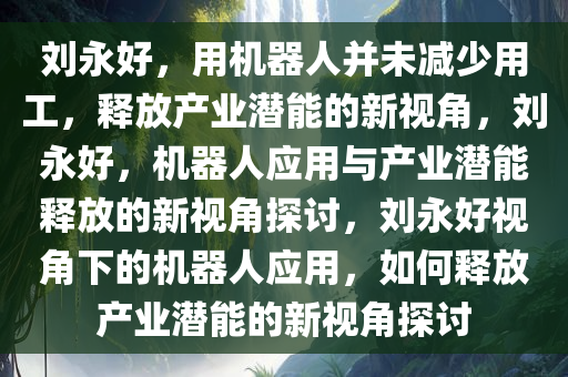 刘永好，用机器人并未减少用工，释放产业潜能的新视角，刘永好，机器人应用与产业潜能释放的新视角探讨，刘永好视角下的机器人应用，如何释放产业潜能的新视角探讨