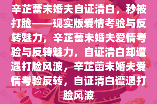 辛芷蕾未婚夫自证清白，秒被打脸——现实版爱情考验与反转魅力，辛芷蕾未婚夫爱情考验与反转魅力，自证清白却遭遇打脸风波，辛芷蕾未婚夫爱情考验反转，自证清白遭遇打脸风波