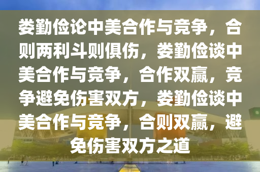 娄勤俭论中美合作与竞争，合则两利斗则俱伤，娄勤俭谈中美合作与竞争，合作双赢，竞争避免伤害双方，娄勤俭谈中美合作与竞争，合则双赢，避免伤害双方之道