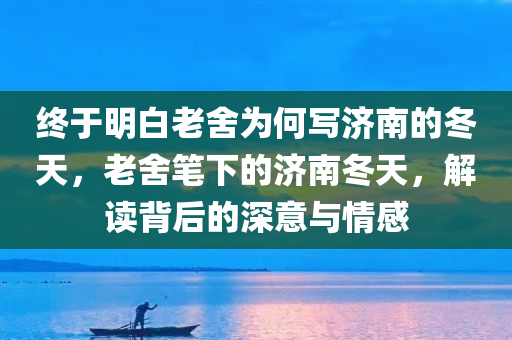 终于明白老舍为何写济南的冬天，老舍笔下的济南冬天，解读背后的深意与情感