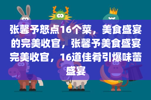 张馨予怒点16个菜，美食盛宴的完美收官，张馨予美食盛宴完美收官，16道佳肴引爆味蕾盛宴