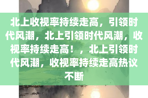 北上收视率持续走高，引领时代风潮，北上引领时代风潮，收视率持续走高！，北上引领时代风潮，收视率持续走高热议不断