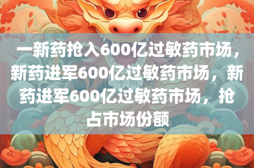 一新药抢入600亿过敏药市场，新药进军600亿过敏药市场，新药进军600亿过敏药市场，抢占市场份额