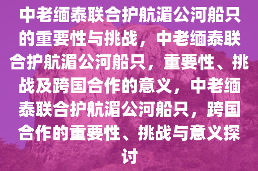 中老缅泰联合护航湄公河船只的重要性与挑战，中老缅泰联合护航湄公河船只，重要性、挑战及跨国合作的意义，中老缅泰联合护航湄公河船只，跨国合作的重要性、挑战与意义探讨