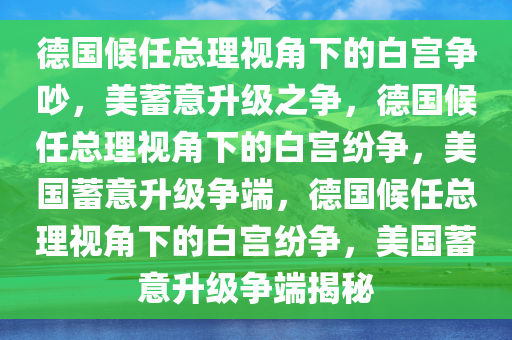 德国候任总理视角下的白宫争吵，美蓄意升级之争，德国候任总理视角下的白宫纷争，美国蓄意升级争端，德国候任总理视角下的白宫纷争，美国蓄意升级争端揭秘