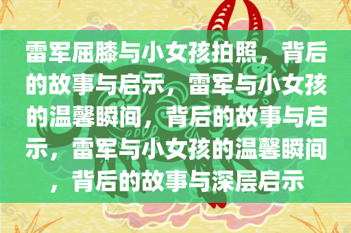 雷军屈膝与小女孩拍照，背后的故事与启示，雷军与小女孩的温馨瞬间，背后的故事与启示，雷军与小女孩的温馨瞬间，背后的故事与深层启示