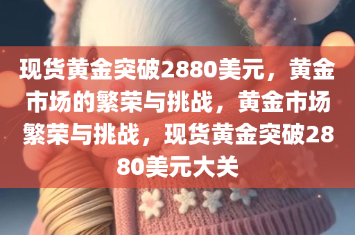 现货黄金突破2880美元，黄金市场的繁荣与挑战，黄金市场繁荣与挑战，现货黄金突破2880美元大关