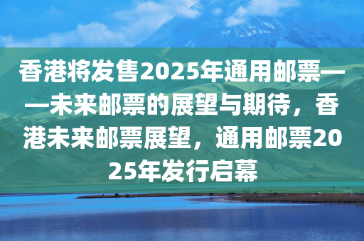 香港将发售2025年通用邮票——未来邮票的展望与期待，香港未来邮票展望，通用邮票2025年发行启幕