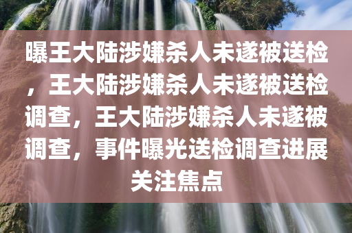 曝王大陆涉嫌杀人未遂被送检，王大陆涉嫌杀人未遂被送检调查，王大陆涉嫌杀人未遂被调查，事件曝光送检调查进展关注焦点