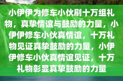 小伊伊为修车小伙刷十万组礼物，真挚情谊与鼓励的力量，小伊伊修车小伙真情谊，十万礼物见证真挚鼓励的力量，小伊伊修车小伙真情谊见证，十万礼物彰显真挚鼓励的力量