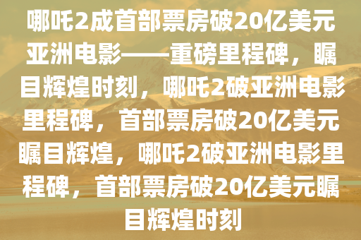 哪吒2成首部票房破20亿美元亚洲电影——重磅里程碑，瞩目辉煌时刻，哪吒2破亚洲电影里程碑，首部票房破20亿美元瞩目辉煌，哪吒2破亚洲电影里程碑，首部票房破20亿美元瞩目辉煌时刻