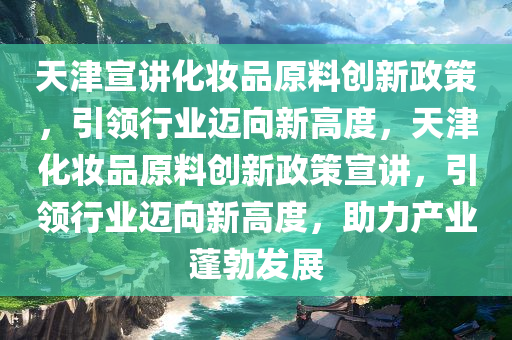 天津宣讲化妆品原料创新政策，引领行业迈向新高度，天津化妆品原料创新政策宣讲，引领行业迈向新高度，助力产业蓬勃发展