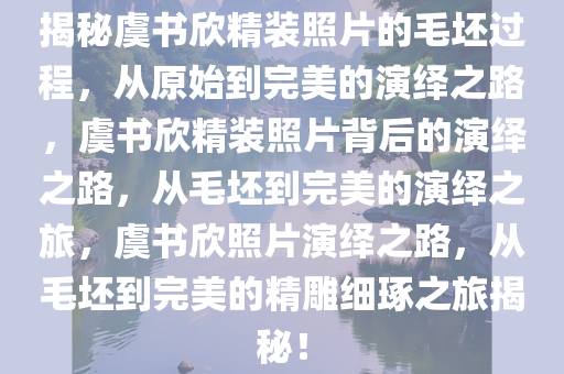 揭秘虞书欣精装照片的毛坯过程，从原始到完美的演绎之路，虞书欣精装照片背后的演绎之路，从毛坯到完美的演绎之旅，虞书欣照片演绎之路，从毛坯到完美的精雕细琢之旅揭秘！