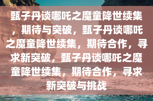 甄子丹谈哪吒之魔童降世续集，期待与突破，甄子丹谈哪吒之魔童降世续集，期待合作，寻求新突破，甄子丹谈哪吒之魔童降世续集，期待合作，寻求新突破与挑战