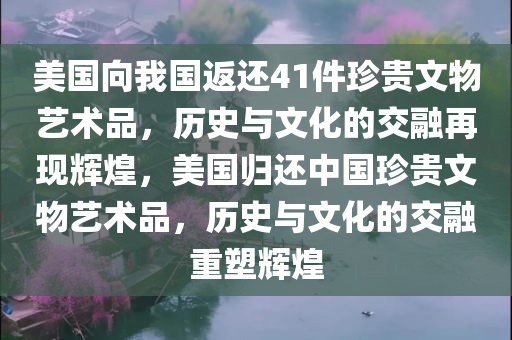 美国向我国返还41件珍贵文物艺术品，历史与文化的交融再现辉煌，美国归还中国珍贵文物艺术品，历史与文化的交融重塑辉煌