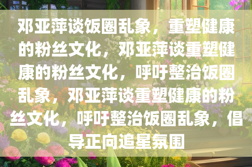 邓亚萍谈饭圈乱象，重塑健康的粉丝文化，邓亚萍谈重塑健康的粉丝文化，呼吁整治饭圈乱象，邓亚萍谈重塑健康的粉丝文化，呼吁整治饭圈乱象，倡导正向追星氛围