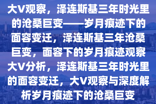 大V观察，泽连斯基三年时光里的沧桑巨变——岁月痕迹下的面容变迁，泽连斯基三年沧桑巨变，面容下的岁月痕迹观察大V分析，泽连斯基三年时光里的面容变迁，大V观察与深度解析岁月痕迹下的沧桑巨变