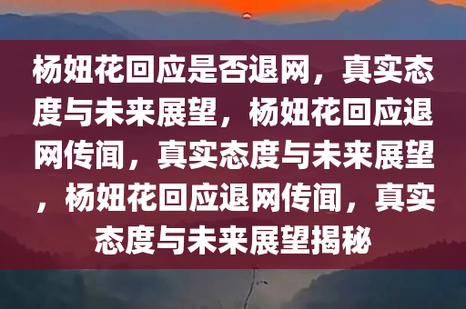 杨妞花回应是否退网，真实态度与未来展望，杨妞花回应退网传闻，真实态度与未来展望，杨妞花回应退网传闻，真实态度与未来展望揭秘