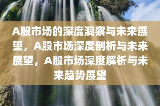 A股市场的深度洞察与未来展望，A股市场深度剖析与未来展望，A股市场深度解析与未来趋势展望