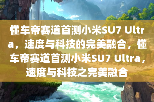 懂车帝赛道首测小米SU7 Ultra，速度与科技的完美融合，懂车帝赛道首测小米SU7 Ultra，速度与科技之完美融合