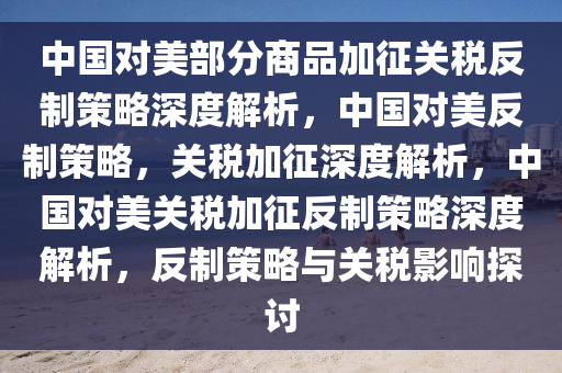 中国对美部分商品加征关税反制策略深度解析，中国对美反制策略，关税加征深度解析，中国对美关税加征反制策略深度解析，反制策略与关税影响探讨