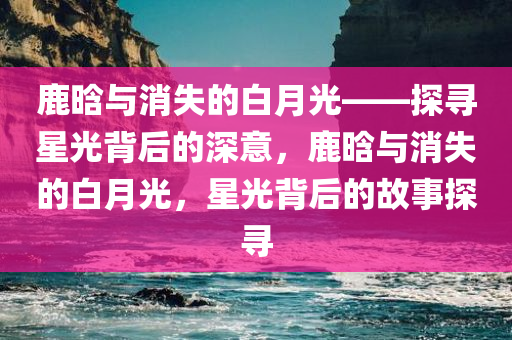 鹿晗与消失的白月光——探寻星光背后的深意，鹿晗与消失的白月光，星光背后的故事探寻