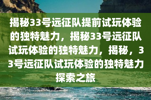 揭秘33号远征队提前试玩体验的独特魅力，揭秘33号远征队试玩体验的独特魅力，揭秘，33号远征队试玩体验的独特魅力探索之旅