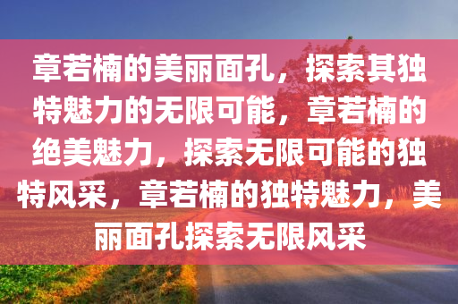 章若楠的美丽面孔，探索其独特魅力的无限可能，章若楠的绝美魅力，探索无限可能的独特风采，章若楠的独特魅力，美丽面孔探索无限风采