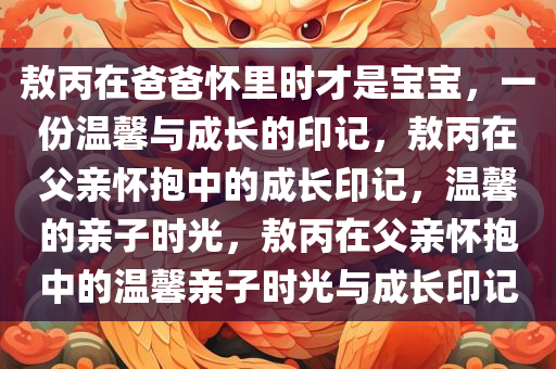 敖丙在爸爸怀里时才是宝宝，一份温馨与成长的印记，敖丙在父亲怀抱中的成长印记，温馨的亲子时光，敖丙在父亲怀抱中的温馨亲子时光与成长印记