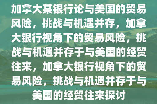 加拿大某银行论与美国的贸易风险，挑战与机遇并存，加拿大银行视角下的贸易风险，挑战与机遇并存于与美国的经贸往来，加拿大银行视角下的贸易风险，挑战与机遇并存于与美国的经贸往来探讨