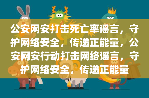 公安网安打击死亡率谣言，守护网络安全，传递正能量，公安网安行动打击网络谣言，守护网络安全，传递正能量