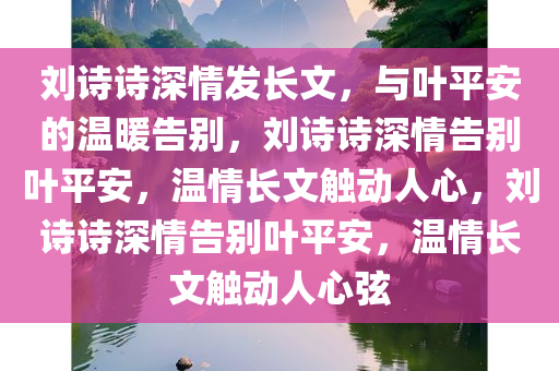 刘诗诗深情发长文，与叶平安的温暖告别，刘诗诗深情告别叶平安，温情长文触动人心，刘诗诗深情告别叶平安，温情长文触动人心弦