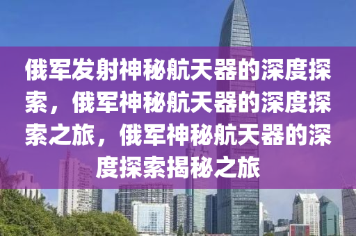 俄军发射神秘航天器的深度探索，俄军神秘航天器的深度探索之旅，俄军神秘航天器的深度探索揭秘之旅