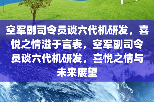 空军副司令员谈六代机研发，喜悦之情溢于言表，空军副司令员谈六代机研发，喜悦之情与未来展望