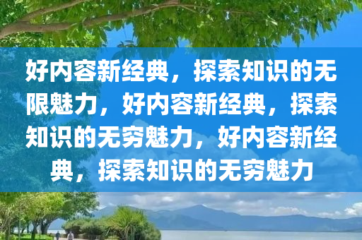 好内容新经典，探索知识的无限魅力，好内容新经典，探索知识的无穷魅力，好内容新经典，探索知识的无穷魅力