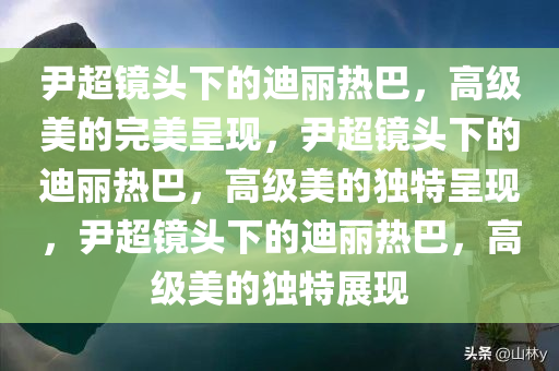 尹超镜头下的迪丽热巴，高级美的完美呈现，尹超镜头下的迪丽热巴，高级美的独特呈现，尹超镜头下的迪丽热巴，高级美的独特展现