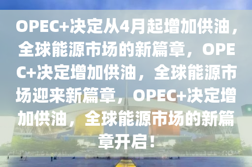 OPEC+决定从4月起增加供油，全球能源市场的新篇章，OPEC+决定增加供油，全球能源市场迎来新篇章，OPEC+决定增加供油，全球能源市场的新篇章开启！