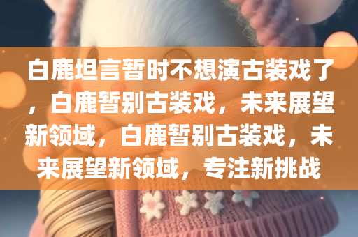 白鹿坦言暂时不想演古装戏了，白鹿暂别古装戏，未来展望新领域，白鹿暂别古装戏，未来展望新领域，专注新挑战