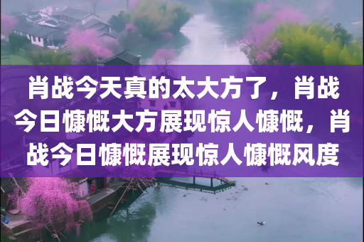 肖战今天真的太大方了，肖战今日慷慨大方展现惊人慷慨，肖战今日慷慨展现惊人慷慨风度