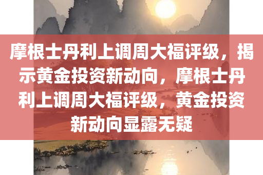 摩根士丹利上调周大福评级，揭示黄金投资新动向，摩根士丹利上调周大福评级，黄金投资新动向显露无疑