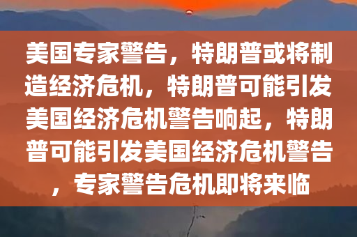 美国专家警告，特朗普或将制造经济危机，特朗普可能引发美国经济危机警告响起，特朗普可能引发美国经济危机警告，专家警告危机即将来临