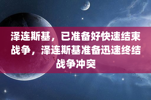 泽连斯基，已准备好快速结束战争，泽连斯基准备迅速终结战争冲突