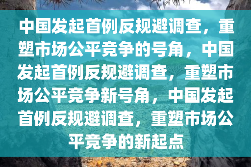 中国发起首例反规避调查，重塑市场公平竞争的号角，中国发起首例反规避调查，重塑市场公平竞争新号角，中国发起首例反规避调查，重塑市场公平竞争的新起点